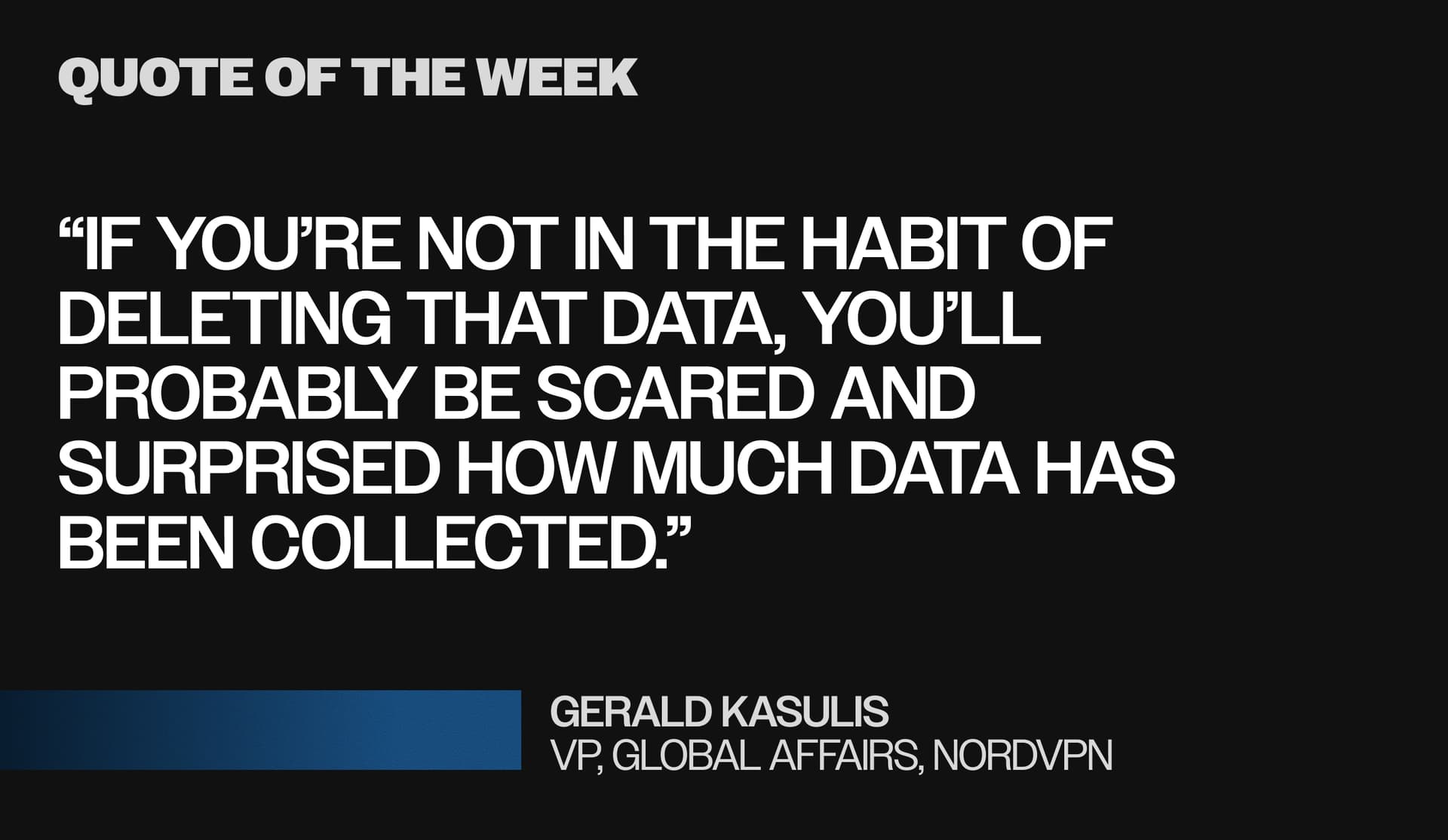 Pull quote: “If you’re not in the habit of deleting that data, you’ll probably be scared and surprised how much data has been collected.” Gerald Kasulis
VP, global affairs, NordVPN